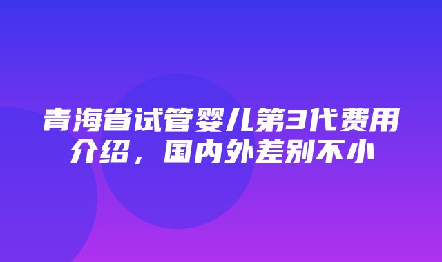 青海省试管婴儿第3代费用介绍，国内外差别不小