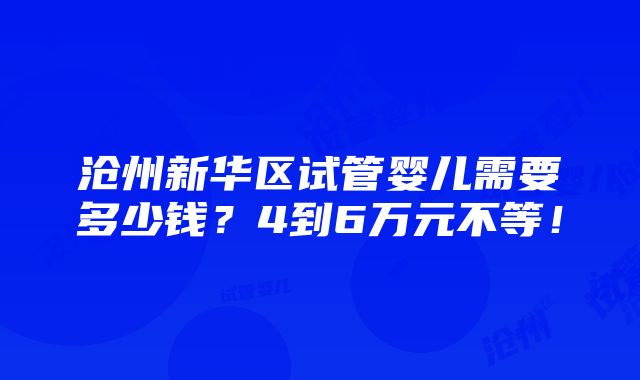 沧州新华区试管婴儿需要多少钱？4到6万元不等！