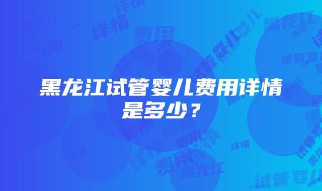 黑龙江试管婴儿费用详情是多少？