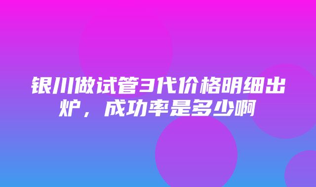 银川做试管3代价格明细出炉，成功率是多少啊