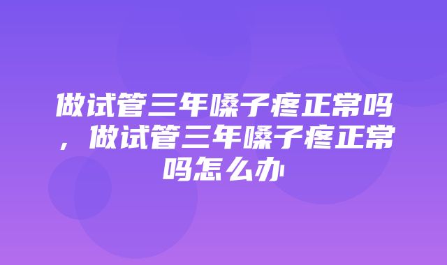 做试管三年嗓子疼正常吗，做试管三年嗓子疼正常吗怎么办