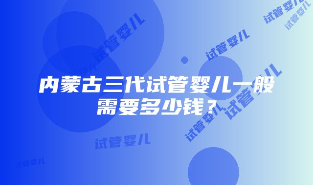 内蒙古三代试管婴儿一般需要多少钱？