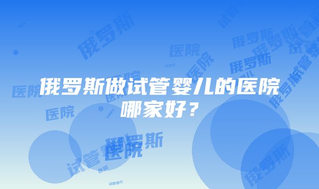 俄罗斯做试管婴儿的医院哪家好？