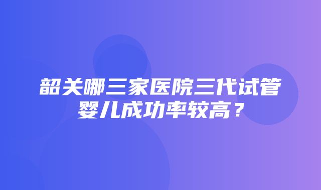 韶关哪三家医院三代试管婴儿成功率较高？