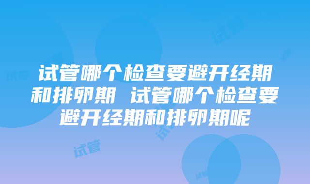 试管哪个检查要避开经期和排卵期 试管哪个检查要避开经期和排卵期呢