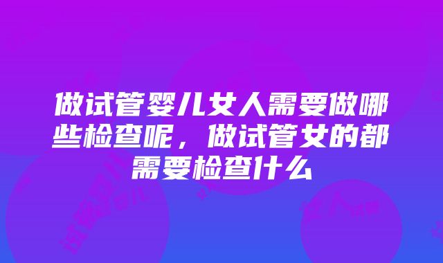 做试管婴儿女人需要做哪些检查呢，做试管女的都需要检查什么