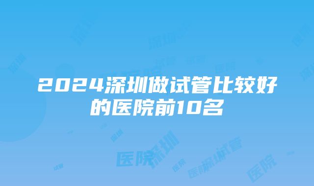 2024深圳做试管比较好的医院前10名