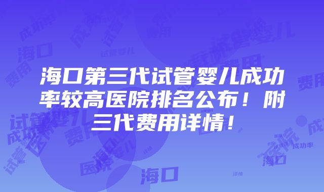 海口第三代试管婴儿成功率较高医院排名公布！附三代费用详情！