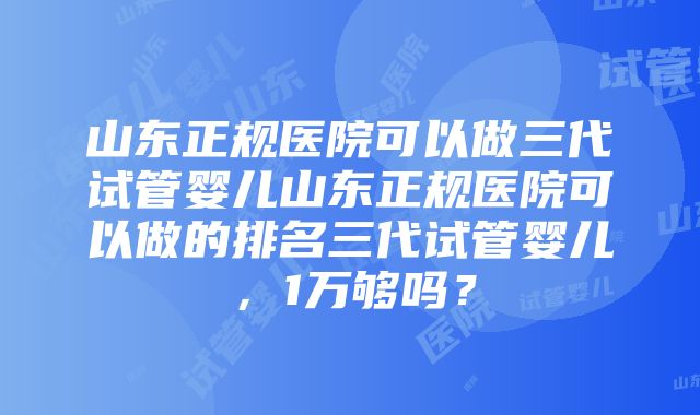 山东正规医院可以做三代试管婴儿山东正规医院可以做的排名三代试管婴儿，1万够吗？