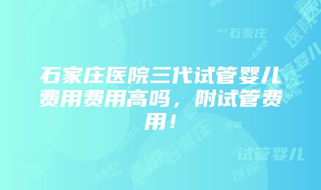 石家庄医院三代试管婴儿费用费用高吗，附试管费用！