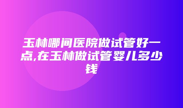 玉林哪间医院做试管好一点,在玉林做试管婴儿多少钱