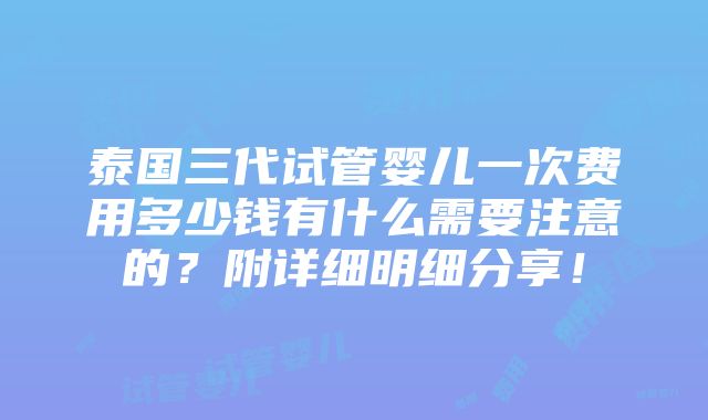 泰国三代试管婴儿一次费用多少钱有什么需要注意的？附详细明细分享！