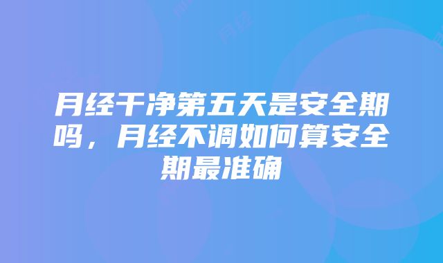 月经干净第五天是安全期吗，月经不调如何算安全期最准确