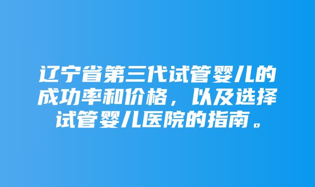 辽宁省第三代试管婴儿的成功率和价格，以及选择试管婴儿医院的指南。