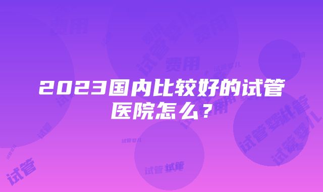 2023国内比较好的试管医院怎么？