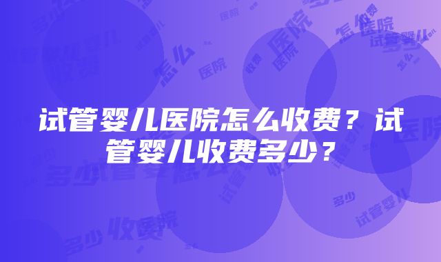 试管婴儿医院怎么收费？试管婴儿收费多少？