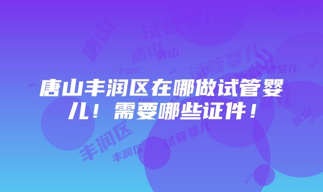 唐山丰润区在哪做试管婴儿！需要哪些证件！