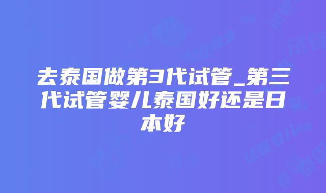 去泰国做第3代试管_第三代试管婴儿泰国好还是日本好