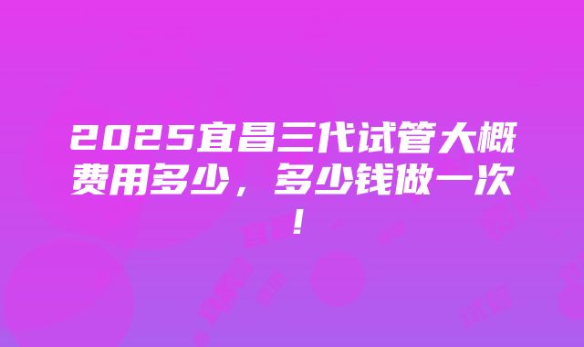 2025宜昌三代试管大概费用多少，多少钱做一次！