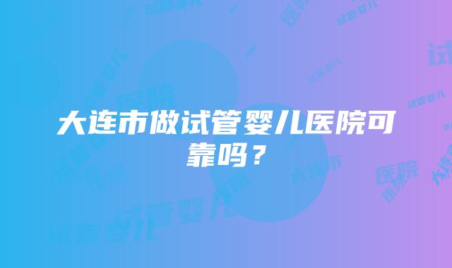 大连市做试管婴儿医院可靠吗？