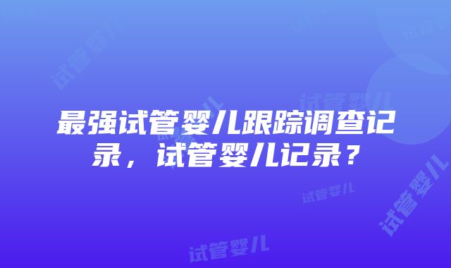 最强试管婴儿跟踪调查记录，试管婴儿记录？