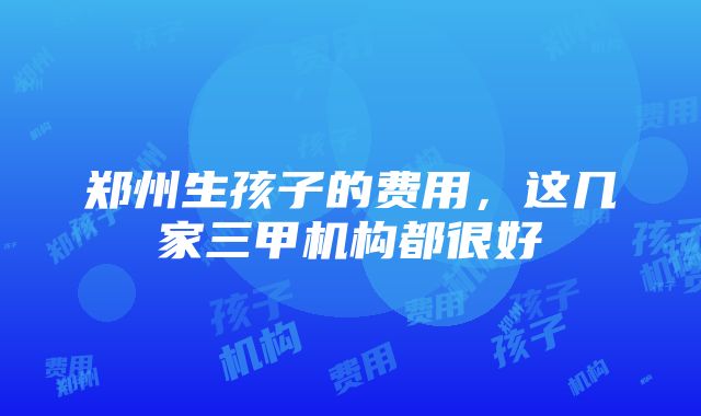 郑州生孩子的费用，这几家三甲机构都很好