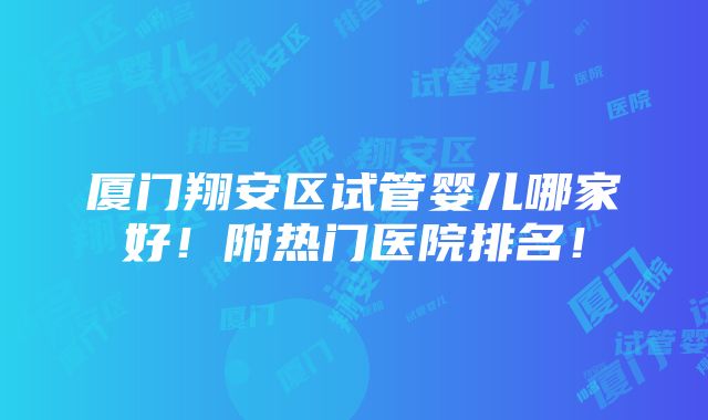 厦门翔安区试管婴儿哪家好！附热门医院排名！