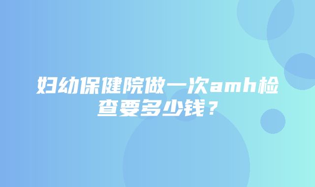 妇幼保健院做一次amh检查要多少钱？