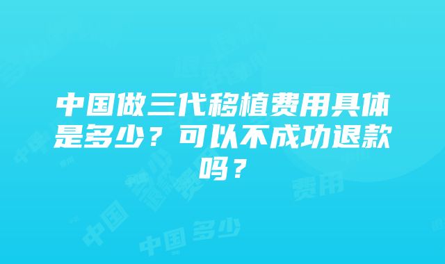 中国做三代移植费用具体是多少？可以不成功退款吗？