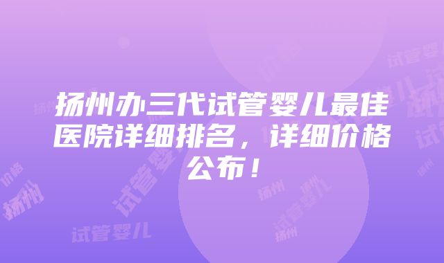 扬州办三代试管婴儿最佳医院详细排名，详细价格公布！