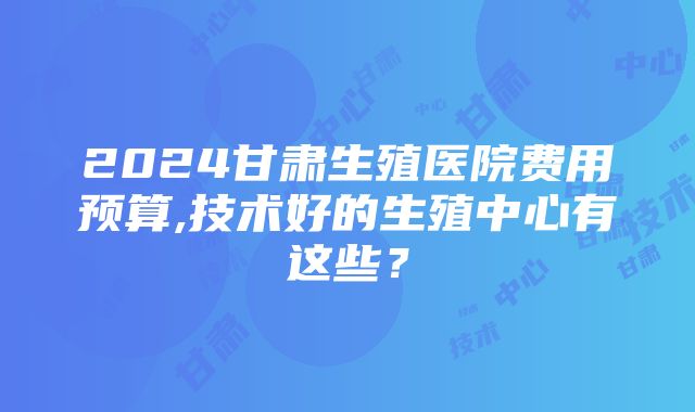 2024甘肃生殖医院费用预算,技术好的生殖中心有这些？