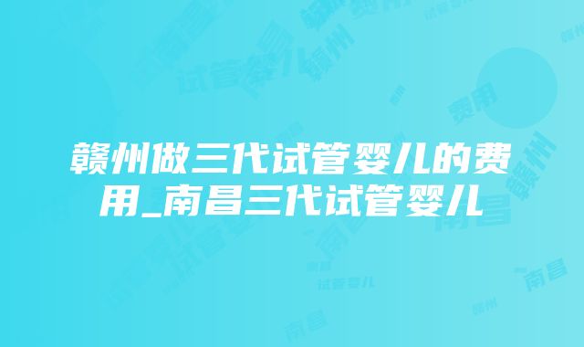 赣州做三代试管婴儿的费用_南昌三代试管婴儿