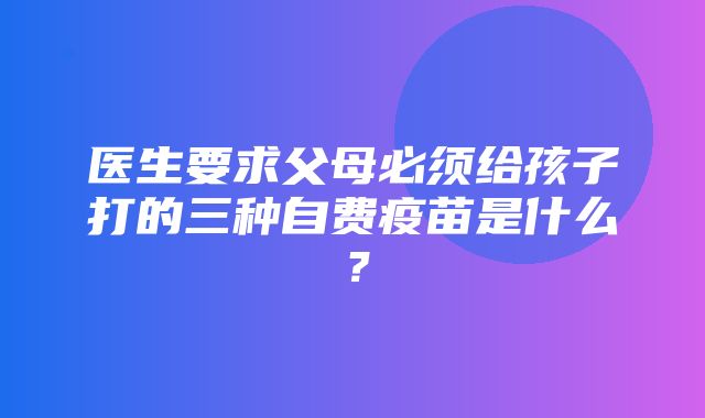 医生要求父母必须给孩子打的三种自费疫苗是什么？