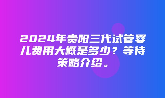 2024年贵阳三代试管婴儿费用大概是多少？等待策略介绍。