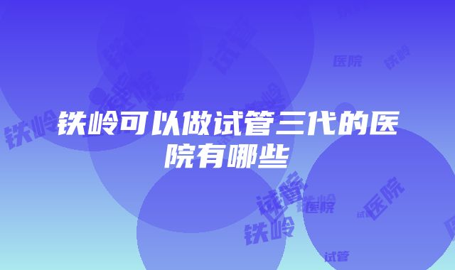 铁岭可以做试管三代的医院有哪些