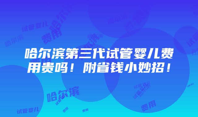 哈尔滨第三代试管婴儿费用贵吗！附省钱小妙招！