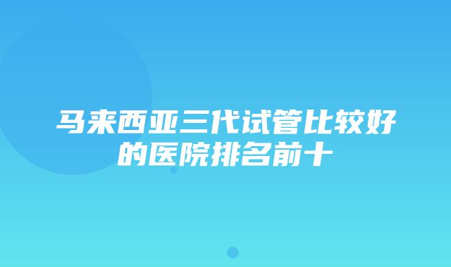 马来西亚三代试管比较好的医院排名前十