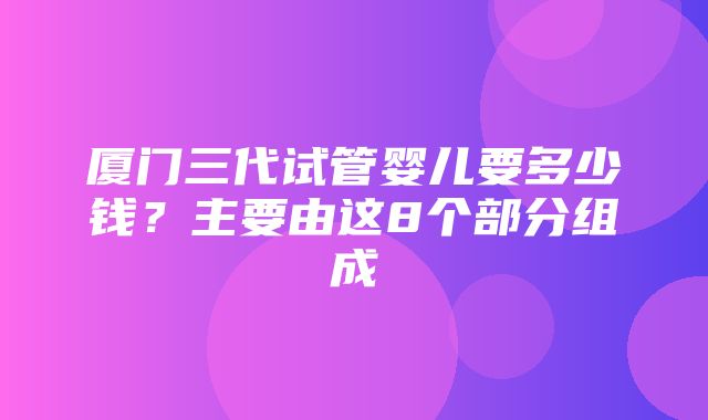 厦门三代试管婴儿要多少钱？主要由这8个部分组成