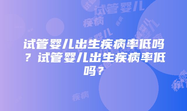 试管婴儿出生疾病率低吗？试管婴儿出生疾病率低吗？