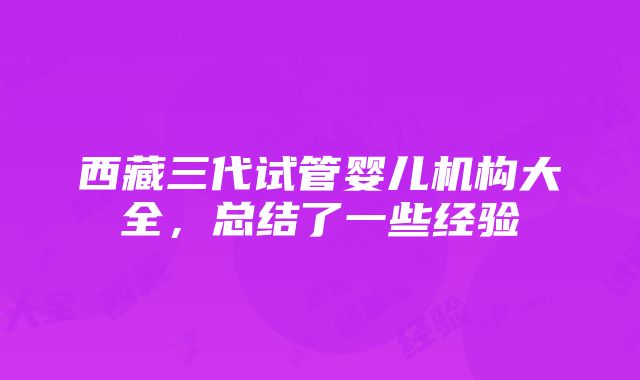 西藏三代试管婴儿机构大全，总结了一些经验