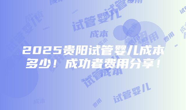 2025贵阳试管婴儿成本多少！成功者费用分享！