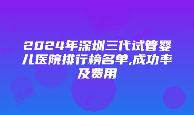 2024年深圳三代试管婴儿医院排行榜名单,成功率及费用