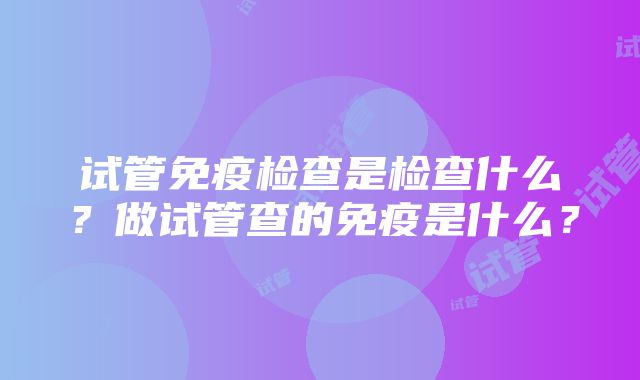 试管免疫检查是检查什么？做试管查的免疫是什么？