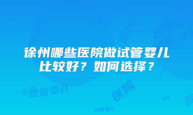 徐州哪些医院做试管婴儿比较好？如何选择？