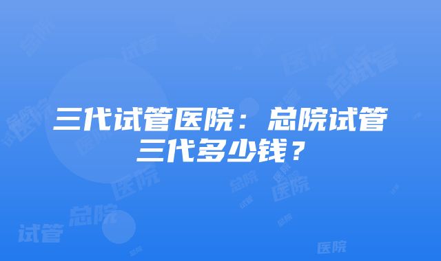 三代试管医院：总院试管三代多少钱？