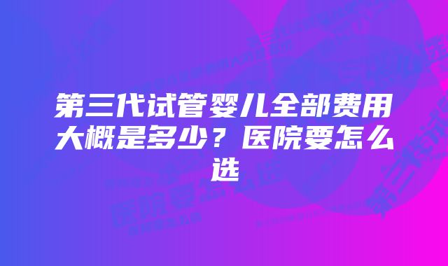 第三代试管婴儿全部费用大概是多少？医院要怎么选