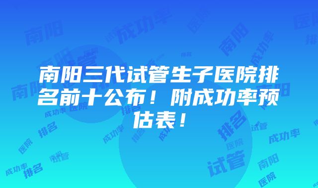 南阳三代试管生子医院排名前十公布！附成功率预估表！