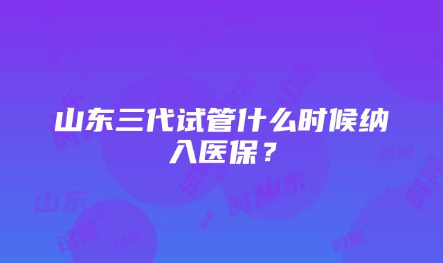 山东三代试管什么时候纳入医保？