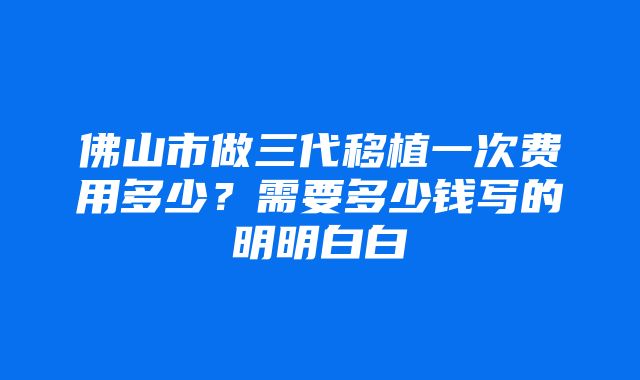 佛山市做三代移植一次费用多少？需要多少钱写的明明白白