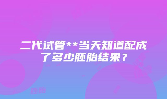 二代试管**当天知道配成了多少胚胎结果？